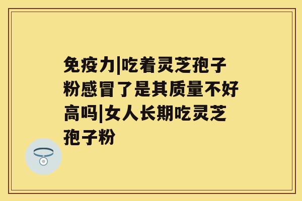 免疫力|吃着灵芝孢子粉感冒了是其质量不好高吗|女人长期吃灵芝孢子粉 免疫力|吃着灵芝孢子粉感冒了是其质量不好高吗|女人长期吃灵芝孢子粉