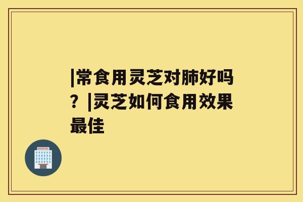 |常食用灵芝对好吗？|灵芝如何食用效果佳