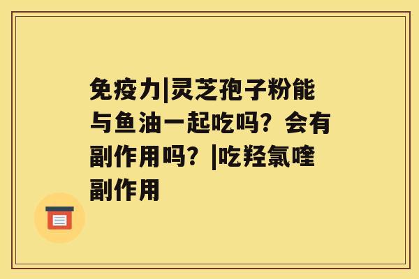 免疫力|灵芝孢子粉能与鱼油一起吃吗?会有副作用吗?|吃羟氯喹副作用 免疫力|灵芝孢子粉能与鱼油一起吃吗?会有副作用吗?|吃羟氯喹副作用