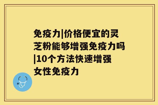 免疫力|价格便宜的灵芝粉能够增强免疫力吗|10个方法快速增强女性免疫力