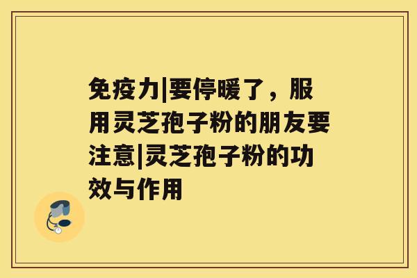 免疫力|要停暖了，服用灵芝孢子粉的朋友要注意|灵芝孢子粉的功效与作用