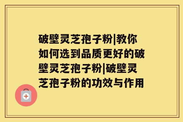 破壁灵芝孢子粉|教你如何选到品质更好的破壁灵芝孢子粉|破壁灵芝孢子粉的功效与作用 破壁灵芝孢子粉|教你如何选到品质更好的破壁灵芝孢子粉|破壁灵芝孢子粉的功效与作用
