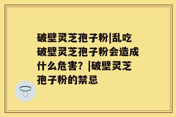 破壁灵芝孢子粉|乱吃破壁灵芝孢子粉会造成什么危害?|破壁灵芝孢子粉的禁忌 破壁灵芝孢子粉|乱吃破壁灵芝孢子粉会造成什么危害?|破壁灵芝孢子粉的禁忌