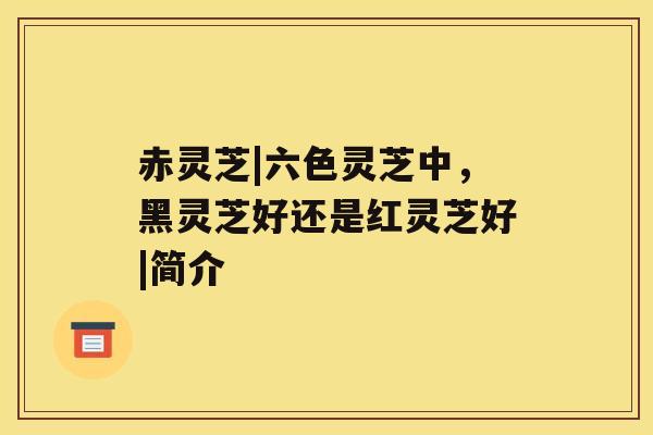 赤灵芝|六色灵芝中,黑灵芝好还是红灵芝好|简介 赤灵芝|六色灵芝中,黑灵芝好还是红灵芝好|简介