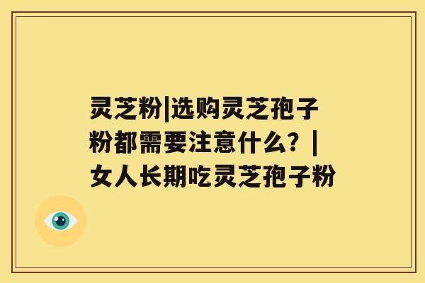 灵芝粉|选购灵芝孢子粉都需要注意什么?|女人长期吃灵芝孢子粉 灵芝粉|选购灵芝孢子粉都需要注意什么?|女人长期吃灵芝孢子粉