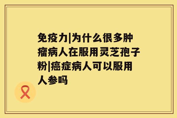 免疫力|为什么很多肿瘤病人在服用灵芝孢子粉|癌症病人可以服用人参吗 免疫力|为什么很多肿瘤病人在服用灵芝孢子粉|癌症病人可以服用人参吗