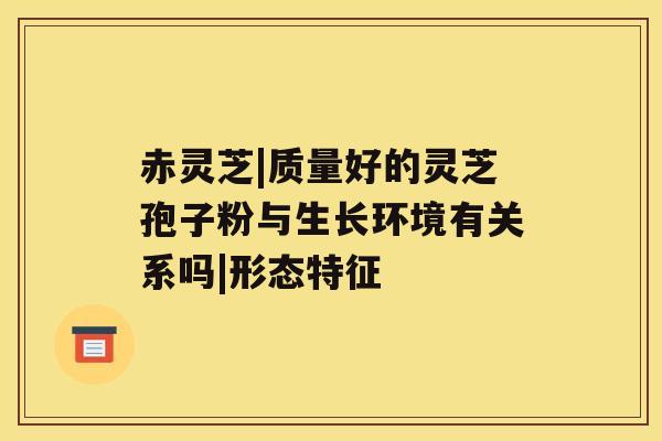 赤灵芝|质量好的灵芝孢子粉与生长环境有关系吗|形态特征 赤灵芝|质量好的灵芝孢子粉与生长环境有关系吗|形态特征