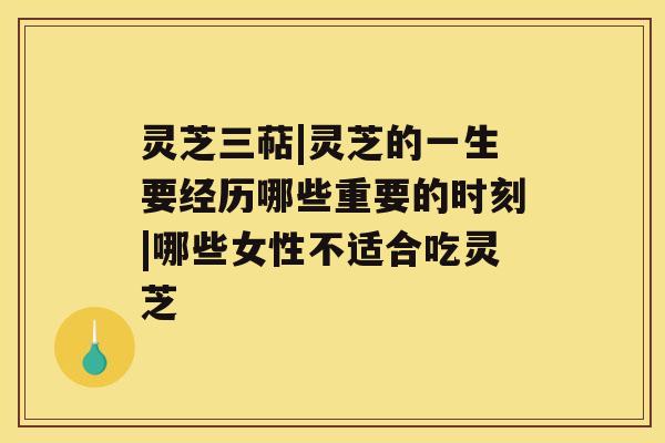 灵芝三萜|灵芝的一生要经历哪些重要的时刻|哪些女性不适合吃灵芝