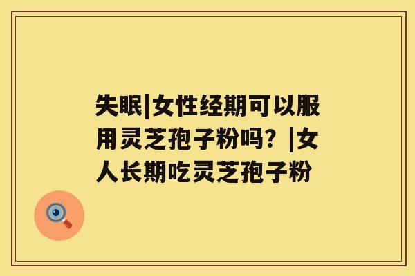 失眠|女性经期可以服用灵芝孢子粉吗?|女人长期吃灵芝孢子粉 失眠|女性经期可以服用灵芝孢子粉吗?|女人长期吃灵芝孢子粉
