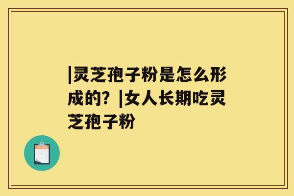 |灵芝孢子粉是怎么形成的?|女人长期吃灵芝孢子粉 |灵芝孢子粉是怎么形成的?|女人长期吃灵芝孢子粉