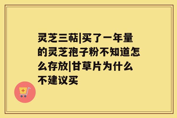 灵芝三萜|买了一年量的灵芝孢子粉不知道怎么存放|甘草片为什么不建议买