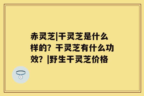 赤灵芝|干灵芝是什么样的?干灵芝有什么功效?|野生干灵芝价格 赤灵芝|干灵芝是什么样的?干灵芝有什么功效?|野生干灵芝价格