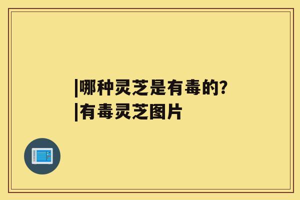 |哪种灵芝是有毒的?|有毒灵芝图片 |哪种灵芝是有毒的?|有毒灵芝图片