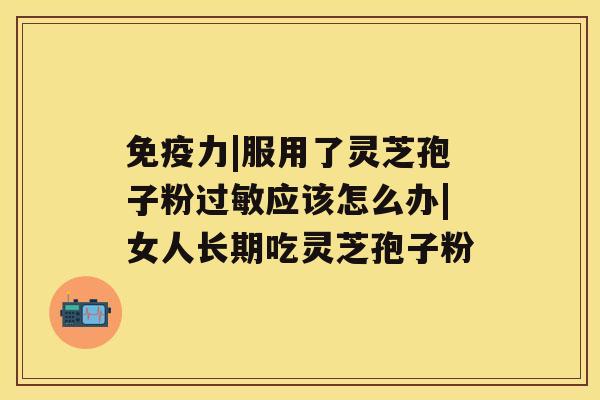 免疫力|服用了灵芝孢子粉过敏应该怎么办|女人长期吃灵芝孢子粉 免疫力|服用了灵芝孢子粉过敏应该怎么办|女人长期吃灵芝孢子粉