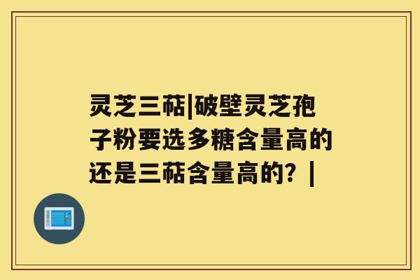灵芝三萜|破壁灵芝孢子粉要选多糖含量高的还是三萜含量高的？|