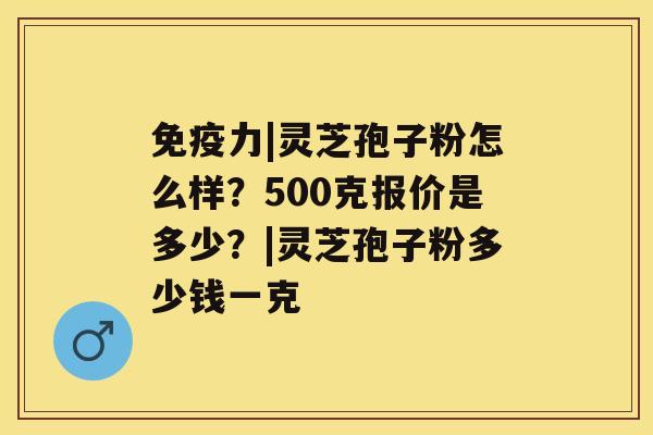 免疫力|灵芝孢子粉怎么样？500克报价是多少？|灵芝孢子粉多少钱一克