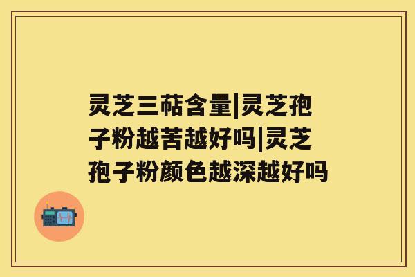 灵芝三萜含量|灵芝孢子粉越苦越好吗|灵芝孢子粉颜色越深越好吗 灵芝三萜含量|灵芝孢子粉越苦越好吗|灵芝孢子粉颜色越深越好吗