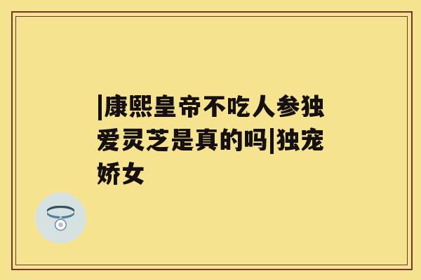 |康熙皇帝不吃人参独爱灵芝是真的吗|独宠娇女 |康熙皇帝不吃人参独爱灵芝是真的吗|独宠娇女