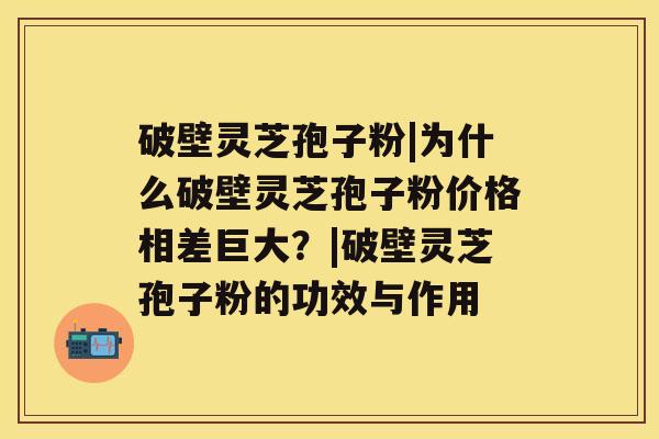 破壁灵芝孢子粉|为什么破壁灵芝孢子粉价格相差巨大？|破壁灵芝孢子粉的功效与作用