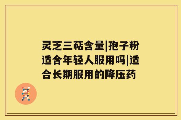 灵芝三萜含量|孢子粉适合年轻人服用吗|适合长期服用的降压药 灵芝三萜含量|孢子粉适合年轻人服用吗|适合长期服用的降压药