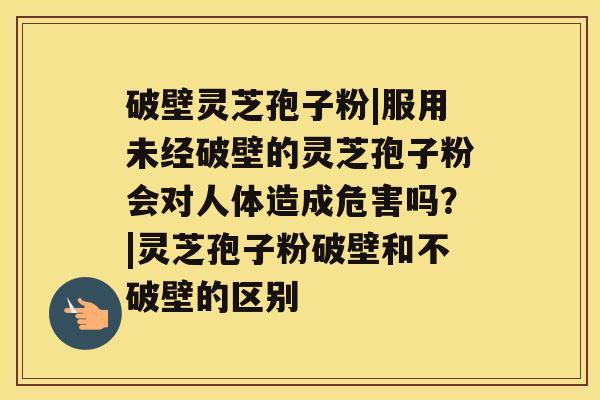 破壁灵芝孢子粉|服用未经破壁的灵芝孢子粉会对人体造成危害吗?|灵芝孢子粉破壁和不破壁的区别 破壁灵芝孢子粉|服用未经破壁的灵芝孢子粉会对人体造成危害吗?|灵芝孢子粉破壁和不破壁的区别