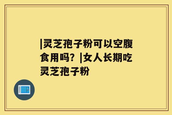 |灵芝孢子粉可以空腹食用吗?|女人长期吃灵芝孢子粉 |灵芝孢子粉可以空腹食用吗?|女人长期吃灵芝孢子粉