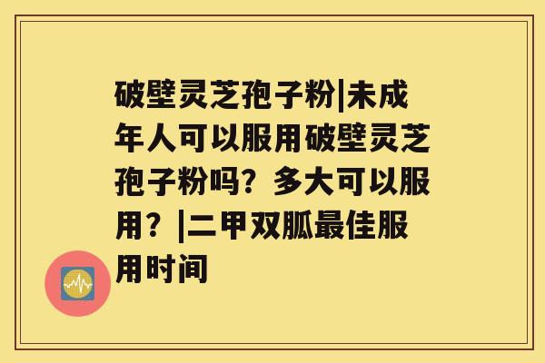破壁灵芝孢子粉|未成年人可以服用破壁灵芝孢子粉吗?多大可以服用?|二甲双胍最佳服用时间 破壁灵芝孢子粉|未成年人可以服用破壁灵芝孢子粉吗?多大可以服用?|二甲双胍最佳服用时间