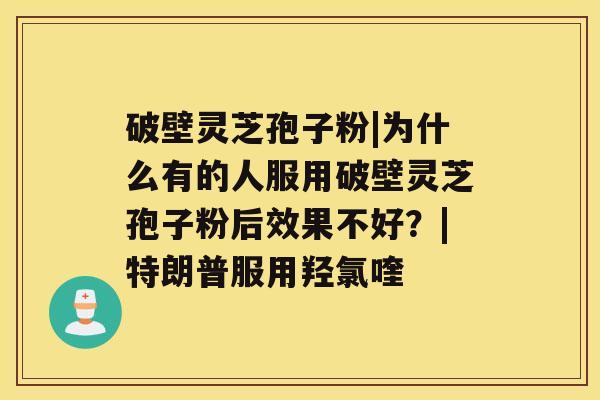 破壁灵芝孢子粉|为什么有的人服用破壁灵芝孢子粉后效果不好？|特朗普服用羟氯喹