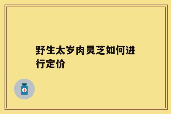 野生太岁肉灵芝如何进行定价 野生太岁肉灵芝如何进行定价