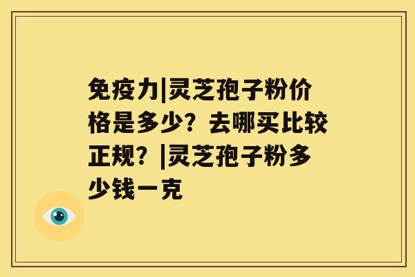 免疫力|灵芝孢子粉价格是多少？去哪买比较正规？|灵芝孢子粉多少钱一克