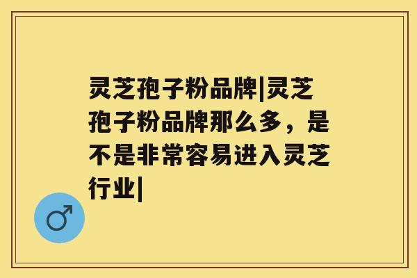 灵芝孢子粉品牌|灵芝孢子粉品牌那么多，是不是非常容易进入灵芝行业|