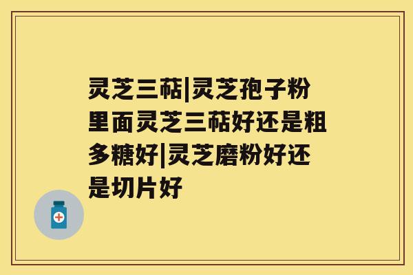 灵芝三萜|灵芝孢子粉里面灵芝三萜好还是粗多糖好|灵芝磨粉好还是切片好 灵芝三萜|灵芝孢子粉里面灵芝三萜好还是粗多糖好|灵芝磨粉好还是切片好