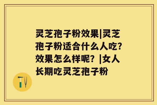 灵芝孢子粉效果|灵芝孢子粉适合什么人吃？效果怎么样呢？|女人长期吃灵芝孢子粉