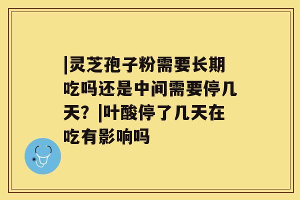|灵芝孢子粉需要长期吃吗还是中间需要停几天?|叶酸停了几天在吃有影响吗 |灵芝孢子粉需要长期吃吗还是中间需要停几天?|叶酸停了几天在吃有影响吗