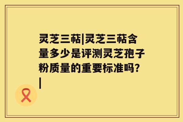 灵芝三萜|灵芝三萜含量多少是评测灵芝孢子粉质量的重要标准吗？|