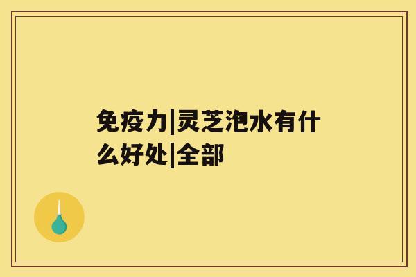 免疫力|灵芝泡水有什么好处|全部 免疫力|灵芝泡水有什么好处|全部