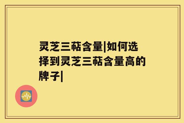 灵芝三萜含量|如何选择到灵芝三萜含量高的牌子|