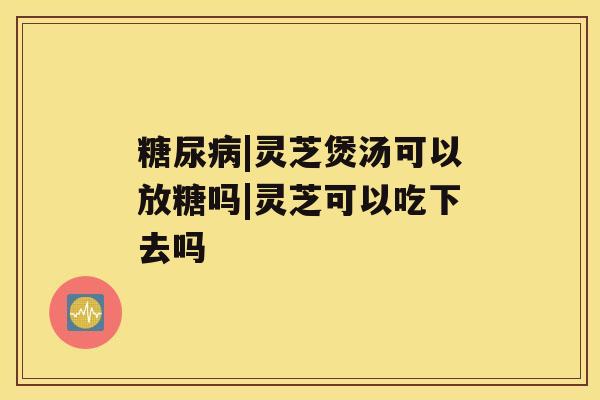 糖尿病|灵芝煲汤可以放糖吗|灵芝可以吃下去吗 糖尿病|灵芝煲汤可以放糖吗|灵芝可以吃下去吗