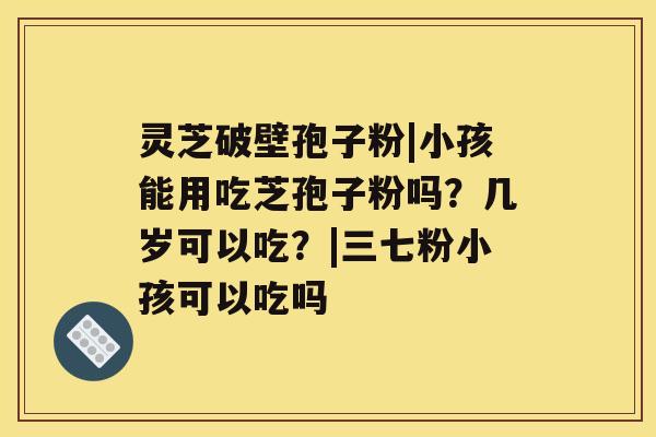灵芝破壁孢子粉|小孩能用吃芝孢子粉吗?几岁可以吃?|三七粉小孩可以吃吗 灵芝破壁孢子粉|小孩能用吃芝孢子粉吗?几岁可以吃?|三七粉小孩可以吃吗