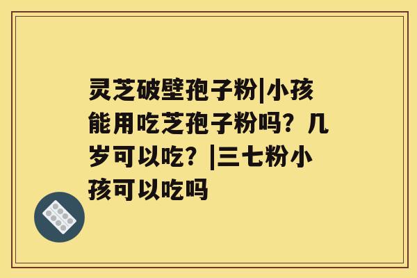 灵芝破壁孢子粉|小孩能用吃芝孢子粉吗？几岁可以吃？|三七粉小孩可以吃吗