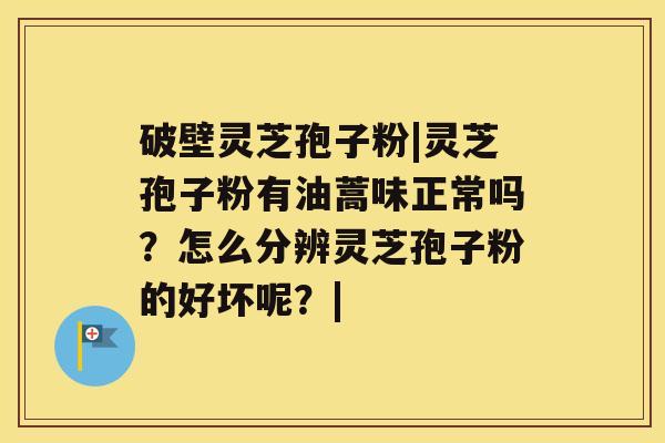 破壁灵芝孢子粉|灵芝孢子粉有油蒿味正常吗？怎么分辨灵芝孢子粉的好坏呢？|