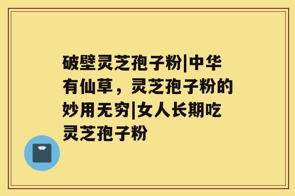 破壁灵芝孢子粉|中华有仙草,灵芝孢子粉的妙用无穷|女人长期吃灵芝孢子粉 破壁灵芝孢子粉|中华有仙草,灵芝孢子粉的妙用无穷|女人长期吃灵芝孢子粉