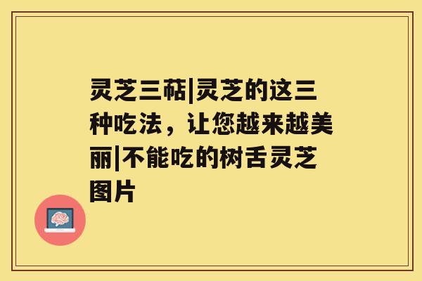 灵芝三萜|灵芝的这三种吃法，让您越来越美丽|不能吃的树舌灵芝图片