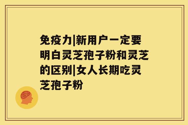 免疫力|新用户一定要明白灵芝孢子粉和灵芝的区别|女人长期吃灵芝孢子粉 免疫力|新用户一定要明白灵芝孢子粉和灵芝的区别|女人长期吃灵芝孢子粉