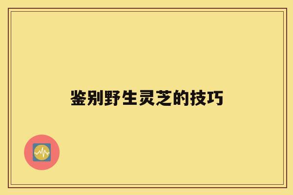 鉴别野生灵芝的技巧 鉴别野生灵芝的技巧