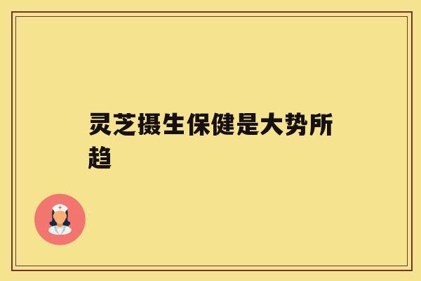 灵芝摄生保健是大势所趋