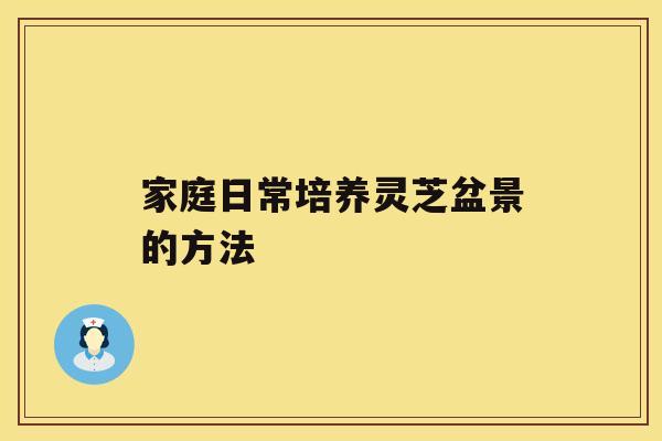 家庭日常培养灵芝盆景的方法 家庭日常培养灵芝盆景的方法