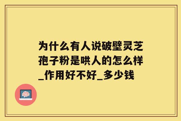 为什么有人说破壁灵芝孢子粉是哄人的怎么样_作用好不好_多少钱 为什么有人说破壁灵芝孢子粉是哄人的怎么样_作用好不好_多少钱