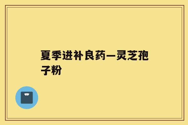 夏季进补良药—灵芝孢子粉 夏季进补良药—灵芝孢子粉