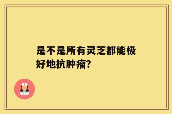 是不是所有灵芝都能极好地抗肿瘤? 是不是所有灵芝都能极好地抗肿瘤?